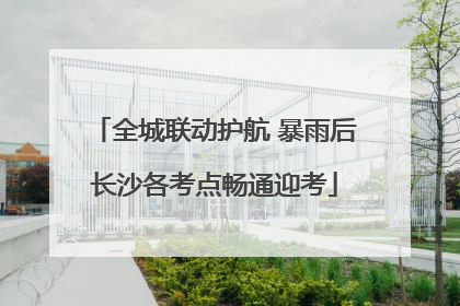全城联动护航 暴雨后长沙各考点畅通迎考